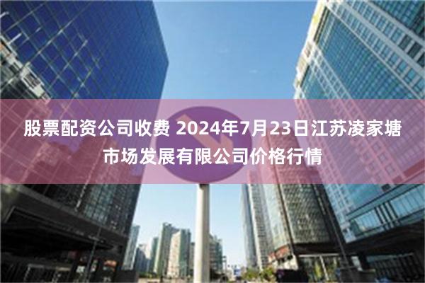 股票配资公司收费 2024年7月23日江苏凌家塘市场发展有限公司价格行情