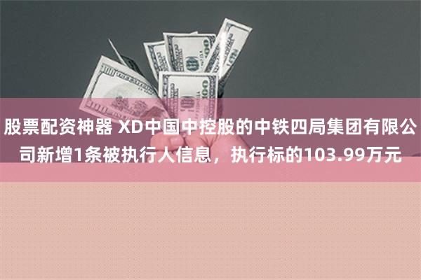 股票配资神器 XD中国中控股的中铁四局集团有限公司新增1条被执行人信息，执行标的103.99万元