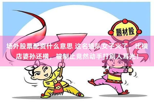 场外股票配资什么意思 这名插队女子火了，比横店婆孙还横，被制止竟然动手打别人耳光！