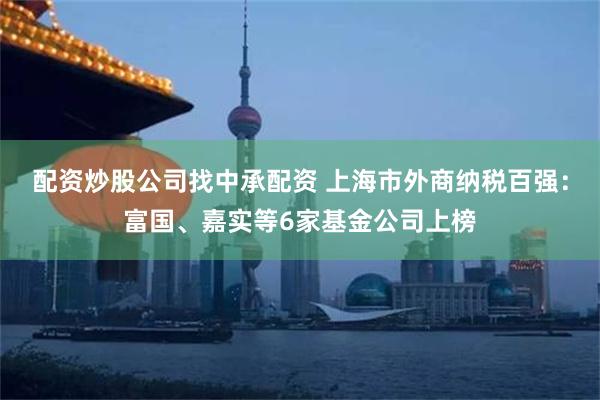 配资炒股公司找中承配资 上海市外商纳税百强：富国、嘉实等6家基金公司上榜