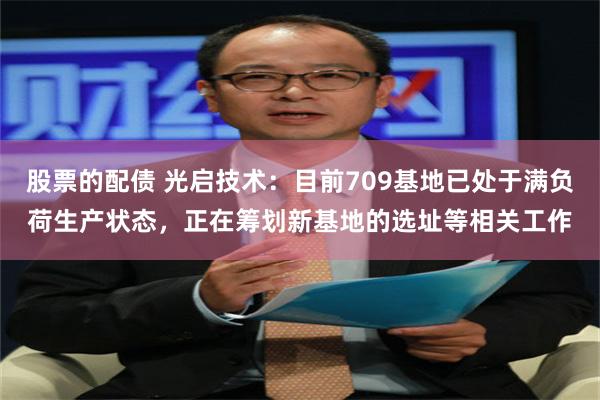 股票的配债 光启技术：目前709基地已处于满负荷生产状态，正在筹划新基地的选址等相关工作