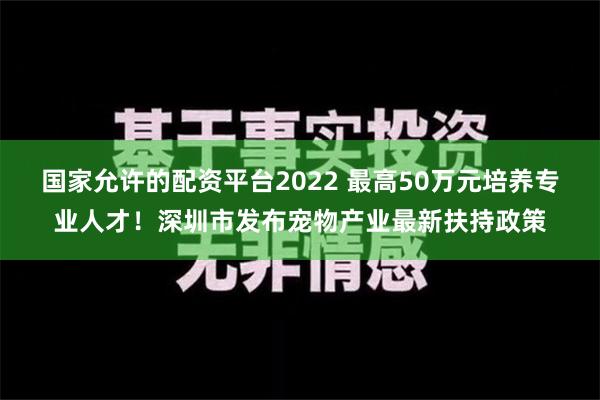 国家允许的配资平台2022 最高50万元培养专业人才！深圳市发布宠物产业最新扶持政策