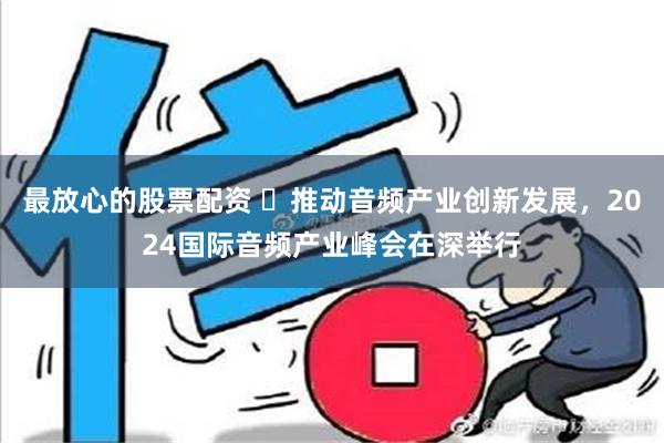 最放心的股票配资 ​推动音频产业创新发展，2024国际音频产业峰会在深举行