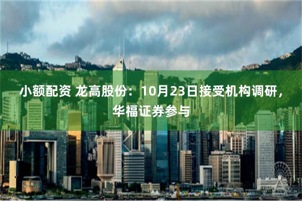 小额配资 龙高股份：10月23日接受机构调研，华福证券参与