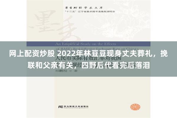 网上配资炒股 2022年林豆豆现身丈夫葬礼，挽联和父亲有关，四野后代看完后落泪