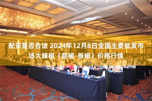 配资是否合法 2024年12月6日全国主要批发市场大辣椒（甜椒-板椒）价格行情