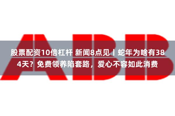 股票配资10倍杠杆 新闻8点见丨蛇年为啥有384天？免费领养陷套路，爱心不容如此消费