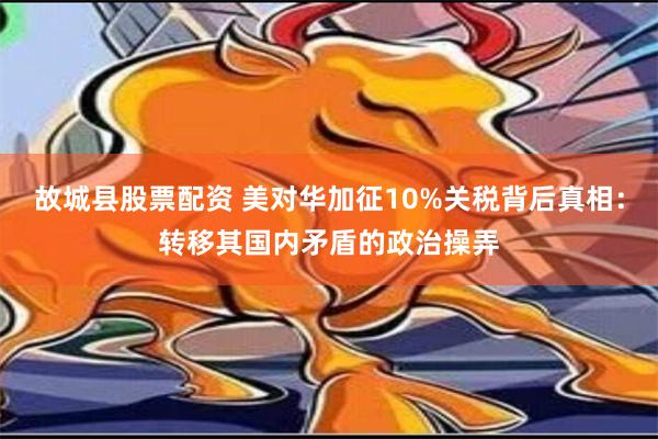 故城县股票配资 美对华加征10%关税背后真相：转移其国内矛盾的政治操弄