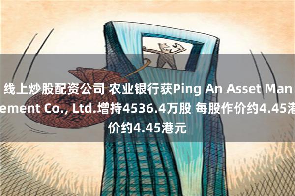 线上炒股配资公司 农业银行获Ping An Asset Management Co., Ltd.增持4536.4万股 每股作价约4.45港元