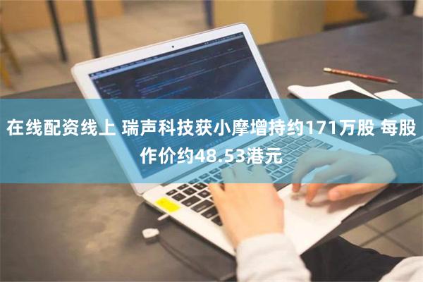 在线配资线上 瑞声科技获小摩增持约171万股 每股作价约48.53港元